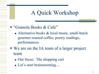 A Quick Workshop

“Granola Books & Cafe”
  Alternative books & local music, small-batch
  gourmet roasted coffee, poetry readings,
  performances
We are on the IA team of a larger project
team
  Our focus: The shopping cart
  Let’s start brainstorming…
                                                 21
 