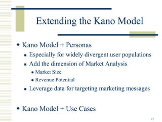Extending the Kano Model

Kano Model + Personas
  Especially for widely divergent user populations
  Add the dimension of Market Analysis
    Market Size
    Revenue Potential
  Leverage data for targeting marketing messages


Kano Model + Use Cases
                                                   22
 