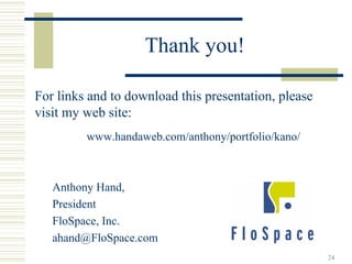 Thank you!

For links and to download this presentation, please
visit my web site:
         www.handaweb.com/anthony/portfolio/kano/



   Anthony Hand,
   President
   FloSpace, Inc.
   ahand@FloSpace.com
                                                      24
 