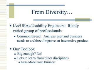 From Diversity…

IAs/UEAs/Usability Engineers: Richly
varied group of professionals
  Common thread: Analyze user and business
  needs to architect/improve an interactive product

Our Toolbox
  Big enough? No!
  Lots to learn from other disciplines
    Kano Model from Business
                                                      3
 