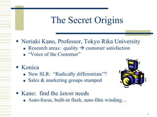 The Secret Origins

Noriaki Kano, Professor, Tokyo Rika University
  Research areas: quality   customer satisfaction
  “Voice of the Customer”

Konica
  New SLR: “Radically differentiate”?
  Sales & marketing groups stumped

Kano: find the latent needs
  Auto-focus, built-in flash, auto-film winding…

                                                    6
 