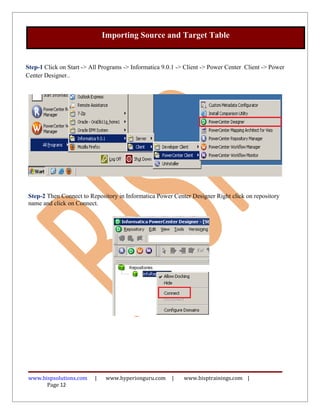 Importing Source and Target Table


Step-1 Click on Start -> All Programs -> Informatica 9.0.1 -> Client -> Power Center Client -> Power
Center Designer..




Step-2 Then Connect to Repository in Informatica Power Center Designer Right click on repository
name and click on Connect.




www.bispsolutions.com     |   www.hyperionguru.com      |    www.bisptrainings.com |
      Page 12
 