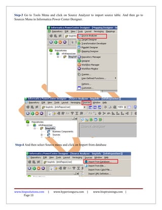 Step-3 Go to Tools Menu and click on Source Analyzer to import source table. And then go to
Sources Menu in Informatica Power Center Designer.




Step-4 And then select Source menu and click on Import from database




www.bispsolutions.com   |   www.hyperionguru.com     |    www.bisptrainings.com |
      Page 13
 