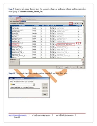 Step-9 In ports tab create dummy port for account_officer_cd and name of port and in expression
write query as a count(account_officer_cd).




Step-10 Then create two filter transformation, passed all row into filter table.




www.bispsolutions.com      |   www.hyperionguru.com       |    www.bisptrainings.com |
      Page 26
 