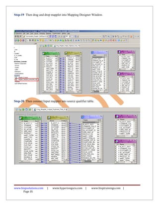 Step-19 Then drag and drop mapplet into Mapping Designer Window.




Step-20 Then connect Input mapplet into source qualifier table.




www.bispsolutions.com     |   www.hyperionguru.com      |   www.bisptrainings.com |
      Page 35
 
