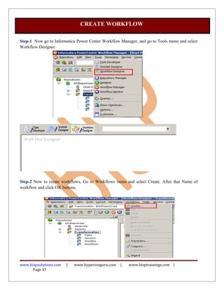 CREATE WORKFLOW

Step-1 Now go to Informatica Power Center Workflow Manager, and go to Tools menu and select
Workflow Designer.




Step-2 Now to create workflows, Go to Workflows menu and select Create. After that Name of
workflow and click OK buttons.




www.bispsolutions.com   |   www.hyperionguru.com   |   www.bisptrainings.com |
      Page 37
 