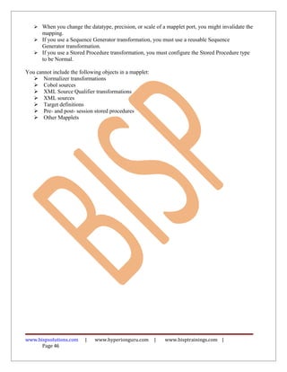  When you change the datatype, precision, or scale of a mapplet port, you might invalidate the
     mapping.
    If you use a Sequence Generator transformation, you must use a reusable Sequence
     Generator transformation.
    If you use a Stored Procedure transformation, you must configure the Stored Procedure type
     to be Normal.

You cannot include the following objects in a mapplet:
    Normalizer transformations
    Cobol sources
    XML Source Qualifier transformations
    XML sources
    Target definitions
    Pre- and post- session stored procedures
    Other Mapplets




www.bispsolutions.com     |   www.hyperionguru.com       |   www.bisptrainings.com |
      Page 46
 