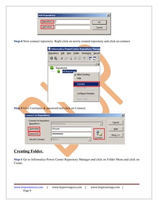 Step-4 Now connect repository. Right click on newly created repository and click on connect.




Step-5 Give Username & password and click on Connect.




Creating Folder.
Step-1 Go to Informatica Power Center Repository Manager and click on Folder Menu and click on
Create.




www.bispsolutions.com    |    www.hyperionguru.com     |    www.bisptrainings.com |
      Page 9
 