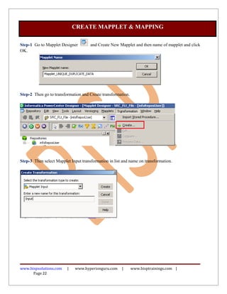 Step-1 Go to Mapplet Designer and Create New Mapplet and then name of mapplet and click
OK.
Step-2 Then go to transformation and Create transformation.
Step-3 Then select Mapplet Input transformation in list and name on transformation.
www.bispsolutions.com | www.hyperionguru.com | www.bisptrainings.com |
Page 22
CREATE MAPPLET & MAPPING
 