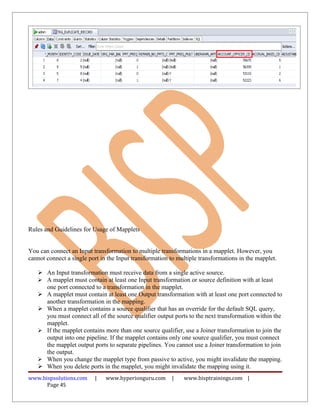 Rules and Guidelines for Usage of Mapplets
You can connect an Input transformation to multiple transformations in a mapplet. However, you
cannot connect a single port in the Input transformation to multiple transformations in the mapplet.
 An Input transformation must receive data from a single active source.
 A mapplet must contain at least one Input transformation or source definition with at least
one port connected to a transformation in the mapplet.
 A mapplet must contain at least one Output transformation with at least one port connected to
another transformation in the mapping.
 When a mapplet contains a source qualifier that has an override for the default SQL query,
you must connect all of the source qualifier output ports to the next transformation within the
mapplet.
 If the mapplet contains more than one source qualifier, use a Joiner transformation to join the
output into one pipeline. If the mapplet contains only one source qualifier, you must connect
the mapplet output ports to separate pipelines. You cannot use a Joiner transformation to join
the output.
 When you change the mapplet type from passive to active, you might invalidate the mapping.
 When you delete ports in the mapplet, you might invalidate the mapping using it.
www.bispsolutions.com | www.hyperionguru.com | www.bisptrainings.com |
Page 45
 
