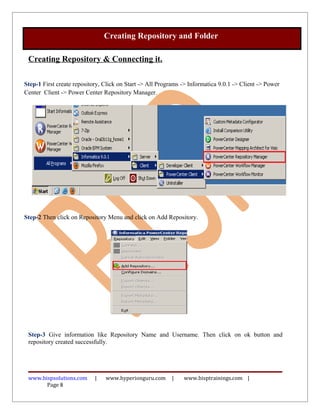 Creating Repository & Connecting it.
Step-1 First create repository, Click on Start -> All Programs -> Informatica 9.0.1 -> Client -> Power
Center Client -> Power Center Repository Manager.
Step-2 Then click on Repository Menu and click on Add Repository.
Step-3 Give information like Repository Name and Username. Then click on ok button and
repository created successfully.
www.bispsolutions.com | www.hyperionguru.com | www.bisptrainings.com |
Page 8
Creating Repository and Folder
 