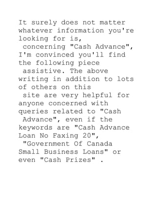 It surely does not matter
whatever information you're
looking for is,
 concerning quot;Cash Advancequot;,
I'm convinced you'll find
the following piece
 assistive. The above
writing in addition to lots
of others on this
 site are very helpful for
anyone concerned with
queries related to quot;Cash
 Advancequot;, even if the
keywords are quot;Cash Advance
Loan No Faxing 20quot;,
 quot;Government Of Canada
Small Business Loansquot; or
even quot;Cash Prizesquot; .
 