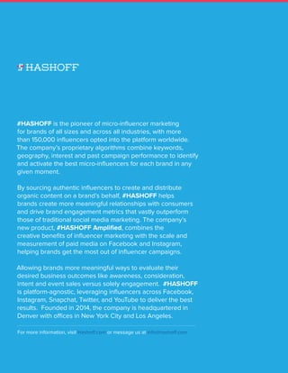 INFLUENCER MARKETER P A #HASHOFF State of the Union Report
10
#HASHOFF is the pioneer of micro-influencer marketing
for brands of all sizes and across all industries, with more
than 150,000 influencers opted into the platform worldwide.
The company’s proprietary algorithms combine keywords,
geography, interest and past campaign performance to identify
and activate the best micro-influencers for each brand in any
given moment.
By sourcing authentic influencers to create and distribute
organic content on a brand’s behalf, #HASHOFF helps
brands create more meaningful relationships with consumers
and drive brand engagement metrics that vastly outperform
those of traditional social media marketing. The company’s
new product, #HASHOFF Amplified, combines the
creative benefits of influencer marketing with the scale and
measurement of paid media on Facebook and Instagram,
helping brands get the most out of influencer campaigns.
Allowing brands more meaningful ways to evaluate their
desired business outcomes like awareness, consideration,
intent and event sales versus solely engagement. #HASHOFF
is platform-agnostic, leveraging influencers across Facebook,
Instagram, Snapchat, Twitter, and YouTube to deliver the best
results. Founded in 2014, the company is headquartered in
Denver with offices in New York City and Los Angeles.
For more information, visit Hashoff.com or message us at info@hashoff.com.
 
