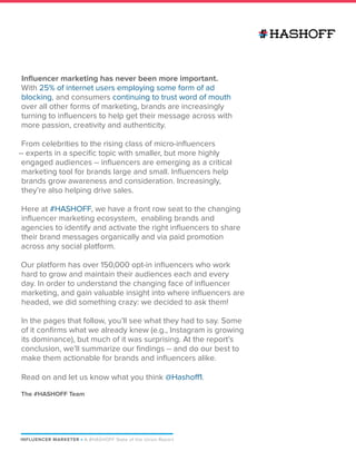 INFLUENCER MARKETER P A #HASHOFF State of the Union Report
Influencer marketing has never been more important.
With 25% of internet users employing some form of ad
blocking, and consumers continuing to trust word of mouth
over all other forms of marketing, brands are increasingly
turning to influencers to help get their message across with
more passion, creativity and authenticity.
From celebrities to the rising class of micro-influencers
-- experts in a specific topic with smaller, but more highly
engaged audiences -- influencers are emerging as a critical
marketing tool for brands large and small. Influencers help
brands grow awareness and consideration. Increasingly,
they’re also helping drive sales.
Here at #HASHOFF, we have a front row seat to the changing
influencer marketing ecosystem, enabling brands and
agencies to identify and activate the right influencers to share
their brand messages organically and via paid promotion
across any social platform.
Our platform has over 150,000 opt-in influencers who work
hard to grow and maintain their audiences each and every
day. In order to understand the changing face of influencer
marketing, and gain valuable insight into where influencers are
headed, we did something crazy: we decided to ask them!
In the pages that follow, you’ll see what they had to say. Some
of it confirms what we already knew (e.g., Instagram is growing
its dominance), but much of it was surprising. At the report’s
conclusion, we’ll summarize our findings -- and do our best to
make them actionable for brands and influencers alike.
Read on and let us know what you think @Hashoff1.
The #HASHOFF Team
 