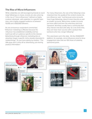 INFLUENCER MARKETER P A #HASHOFF State of the Union Report
6
For many influencers, the size of the following is less
important than the quality of the content shared. As
one influencer said, “Just because some accounts
have huge followings, doesn’t mean they do as well
as smaller accounts. Many times smaller accounts
put more effort and time into what they post and
represent. And they usually have a community that
they interact and deal with daily. So a lot of the time,
they can have more success with a product than
someone who has a larger following.”
This view bears out in the data. On the #HASHOFF
platform, for example, micro-influencers tend to drive
engagement rates that are 10X those of celebrity
sponsored posts.
The Rise of Micro-Influencers
While celebrities are still leveraged by brands to reach
large followings en masse, brands are also ushering
in the rise of “micro-influencers,” defined as highly
creative individuals with expertise in a specific topic
area, and a highly engaged audience of between
10,000 and 1,000,000 followers.
As one anonymous respondent commented,
“Influencer marketing is effective because the
influencer has established credibility and has
built trust with an audience specific to the interest.
Advertising through influencer marketing lets an
advertiser target a specific niche already interested in
related things.” Or, put more plainly by another: “The
little guys don’t come off as advertising, just sharing
product information.”
NOEL MULKEY
(FOR BUD LIGHT)
ZACH LIPSON
(FOR LIVE NATION)
10%
Engagement
Rate More than
TAYLOR PHILIPS
(FOR POWER BAR)
KIM KARDASHIAN
(FOR SUGARBEARHAIR)
SERENA WILLIAMS
(FOR A BET SHOW)
LEBRON JAMES
(SHOES)
1%
Engagement
Rate Under
 