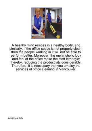 A healthy mind resides in a healthy body, and
 similarly, if the office space is not properly clean,
   then the people working in it will not be able to
  perform better. Moreover, the melancholic look
    and feel of the office make the staff lethargic;
  thereby, reducing the productivity considerably.
   Therefore, it is necessary that you employ the
      services of office cleaning in Vancouver.




Additional Info
 