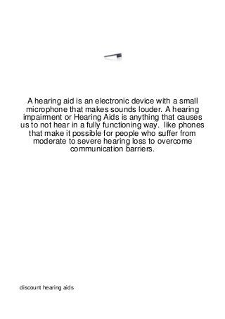 A hearing aid is an electronic device with a small
  microphone that makes sounds louder. A hearing
 impairment or Hearing Aids is anything that causes
us to not hear in a fully functioning way. like phones
   that make it possible for people who suffer from
    moderate to severe hearing loss to overcome
               communication barriers.




discount hearing aids
 