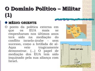 O Domínio Político – Militar (1) MÉDIO ORIENTE O ponto da política externa em que os EUA mais se empenharam nos últimos anos terá sido na mediação do conflito israelo-árabe - sem sucesso, como a Intifada de al-Aqsa veio tragicamente demonstrar. (…) O papel de mediação dos EUA tem sido inquinado pela sua aliança com Israel. 