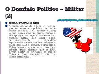 O Domínio Político – Militar (2) CHINA: TAIWAN E OMC  A linha oficial da China é não se pronunciar sobre a política externa de outros países (…). O Presidente Jiang Zemin manifestou em duros termos a sua oposição ao projecto de defesa anti mísseis NMD, que Bush apoia entusiasticamente. O candidato republicano deverá também reforçar a ajuda dos EUA a Taiwan, a ilha que a China encara como uma província rebelde. Bush defende que os EUA devem partir do princípio de que a China é "um competidor, não um aliado estratégico".  