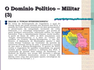 O Domínio Político – Militar (3) BALCÃS: A "FUNÇÃO INTERVENCIONISTA"  No início da desintegração da Jugoslávia, e qual do George Bush pai ainda presidia aos destinos dos EUA, a posição da Casa Branca assentava em dois pressupostos: a preservação da integridade territorial da velha federação, e a "estratégia isolacionista", que punha de parte qualquer intervenção, sobretudo militar, na região balcânica. Com a Administração Clinton, muito mudou. A partir de finais de 1993, os EUA assumiram uma "função intervencionista" e a ditar os "ritmos" dos conflitos na Croácia, Bósnia-Herzegovina, e, por fim, Kosovo. A diplomacia de Washington apoiou o líder croata Franjo Tudjman na "resolução" da questão da insurrecta minoria sérvia do país, e patrocinou o acordo de paz para a Bósnia-Herzegovina. A guerra da NATO contra a Jugoslávia foi também comandada em grande medida pelos líderes políticos e militares dos EUA. A construção da grande base militar de Bondsteel, no Sudeste do Kosovo, que ocupa 300 hectares e alberga cinco mil soldados americanos, atesta a eleição dos Balcãs como uma das principais opções estratégicas da Casa Branca na Europa. (…) 