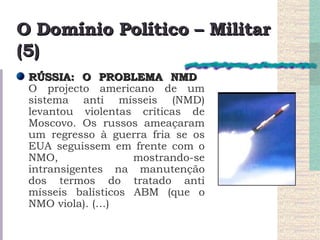 O Domínio Político – Militar (5) RÚSSIA: O PROBLEMA NMD  O projecto americano de um sistema anti mísseis (NMD) levantou violentas críticas de Moscovo. Os russos ameaçaram um regresso à guerra fria se os EUA seguissem em frente com o NMO, mostrando-se intransigentes na manutenção dos termos do tratado anti mísseis balísticos ABM (que o NMO viola). (…) 