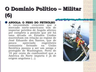 O Domínio Político – Militar (6) ANGOLA: O PESO DO PETRÓLEO   A necessidade crescente que o mercado norte-americano tem de importar petróleo de Angola alterou por completo a posição que até há uma década os Estados Unidos mantinham em relação ao regime de José Eduardo dos Santos, que de pouco apreciado engenheiro comunista formado na União Soviética passou a ser um amigo e protegido de Washington. Perto de 10 por cento do combustível que a América do Norte importa é já de origem angolana (…).  