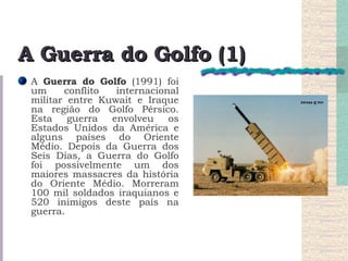 A Guerra do Golfo (1) A  Guerra do Golfo  (1991) foi um conflito internacional militar entre Kuwait e Iraque na região do Golfo Pérsico. Esta guerra envolveu os Estados Unidos da América e alguns países do Oriente Médio. Depois da Guerra dos Seis Dias, a Guerra do Golfo foi possivelmente um dos maiores massacres da história do Oriente Médio. Morreram 100 mil soldados iraquianos e 520 inimigos deste país na guerra. 