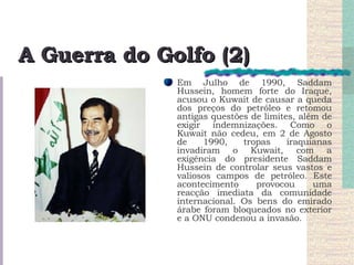 A Guerra do Golfo (2) Em Julho de 1990, Saddam Hussein, homem forte do Iraque, acusou o Kuwait de causar a queda dos preços do petróleo e retomou antigas questões de limites, além de exigir indemnizações. Como o Kuwait não cedeu, em 2 de Agosto de 1990, tropas iraquianas invadiram o Kuwait, com a exigência do presidente Saddam Hussein de controlar seus vastos e valiosos campos de petróleo. Este acontecimento provocou uma reacção imediata da comunidade internacional. Os bens do emirado árabe foram bloqueados no exterior e a ONU condenou a invasão.  