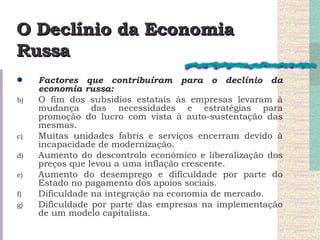 O Declínio da Economia Russa Factores que contribuíram para o declínio da economia russa: O fim dos subsídios estatais às empresas levaram à mudança das necessidades e estratégias para promoção do lucro com vista à auto-sustentação das mesmas. Muitas unidades fabris e serviços encerram devido à incapacidade de modernização. Aumento do descontrolo económico e liberalização dos preços que levou a uma inflação crescente. Aumento do desemprego e dificuldade por parte do Estado no pagamento dos apoios sociais. Dificuldade na integração na economia de mercado. Dificuldade por parte das empresas na implementação de um modelo capitalista. 