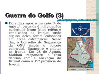 Guerra do Golfo (3) Dois dias após a invasão (4 de Agosto), cerca de 6 mil cidadãos ocidentais foram feitos reféns e conduzidos ao Iraque, onde alguns deles foram colocados em áreas estratégicas. Nesse dia, o Conselho de Segurança da ONU impôs o boicote comercial, financeiro e militar ao Iraque. Em 28 de Agosto, Saddam respondeu a essa decisão com a anexação do Kuwait como a 19ª província do Iraque.  