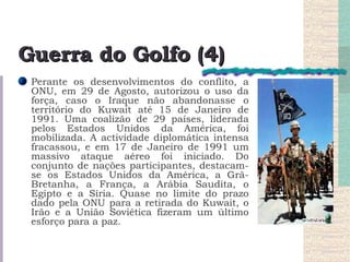 Guerra do Golfo (4) Perante os desenvolvimentos do conflito, a ONU, em 29 de Agosto, autorizou o uso da força, caso o Iraque não abandonasse o território do Kuwait até 15 de Janeiro de 1991. Uma coalizão de 29 países, liderada pelos Estados Unidos da América, foi mobilizada. A actividade diplomática intensa fracassou, e em 17 de Janeiro de 1991 um massivo ataque aéreo foi iniciado. Do conjunto de nações participantes, destacam-se os Estados Unidos da América, a Grã-Bretanha, a França, a Arábia Saudita, o Egipto e a Síria. Quase no limite do prazo dado pela ONU para a retirada do Kuwait, o Irão e a União Soviética fizeram um último esforço para a paz.  