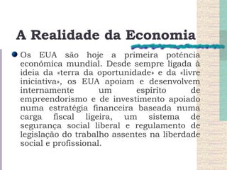 A Realidade da Economia Os EUA são hoje a primeira potência económica mundial. Desde sempre ligada à ideia da «terra da oportunidade» e da «livre iniciativa», os EUA apoiam e desenvolvem internamente um espírito de empreendorismo e de investimento apoiado numa estratégia financeira baseada numa carga fiscal ligeira, um sistema de segurança social liberal e regulamento de legislação do trabalho assentes na liberdade social e profissional.  