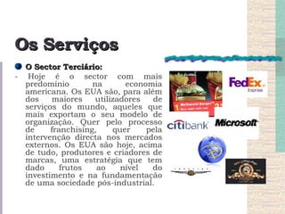 Os Serviços O Sector Terciário: - Hoje é o sector com mais predomínio na economia americana. Os EUA são, para além dos maiores utilizadores de serviços do mundo, aqueles que mais exportam o seu modelo de organização. Quer pelo processo de franchising, quer pela intervenção directa nos mercados externos. Os EUA são hoje, acima de tudo, produtores e criadores de marcas, uma estratégia que tem dado frutos ao nível do investimento e na fundamentação de uma sociedade pós-industrial. 