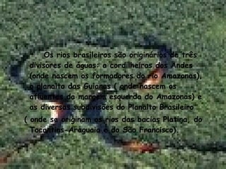 Os rios brasileiros são originários de três divisores de águas: a cordilheiras dos Andes (onde nascem os formadores do rio Amazonas), o planalto das Guianas ( onde nascem os afluentes da margem esquerda do Amazonas) e as diversas subdivisões do Planalto Brasileiro ( onde se originam os rios das bacias Platina, do Tocantins-Araguaia e do São Francisco). 