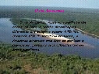 O rio Amazonas O rio Amazonas, nasce na cordilheira dos Andes, no Peru, e recebe denominações diferentes até atingir o oceano Atlântico. Drenando 45% do território brasileiro, o Amazonas atravessa uma área de planícies e depressões, porém os seus afluentes correm áreas planálticas. 