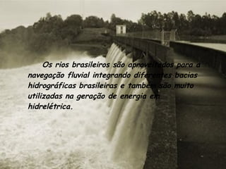 Os rios brasileiros são aproveitados para a navegação fluvial integrando diferentes bacias hidrográficas brasileiras e também são muito utilizadas na geração de energia em hidrelétrica. 