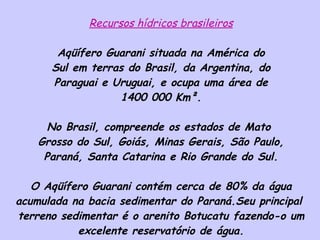 Recursos hídricos brasileiros Aqüífero Guarani situada na América do Sul em terras do Brasil, da Argentina, do Paraguai e Uruguai, e ocupa uma área de 1400 000 Km². No Brasil, compreende os estados de Mato  Grosso do Sul, Goiás, Minas Gerais, São Paulo, Paraná, Santa Catarina e Rio Grande do Sul. O Aqüífero Guarani contém cerca de 80% da água acumulada na bacia sedimentar do Paraná.Seu principal  terreno sedimentar é o arenito Botucatu fazendo-o um excelente reservatório de água. 