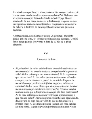 A vida de meu pai José, o abençoado ancião, compreendeu cento
e onze anos, conforme determinara meu bom Pai. O dia em que
se separou do corpo foi no dia 26 do mês de Epep. O ouro
acentuado de sua carne começou a desfazer-se e a prata da sua
inteligência e razão sofreu alterações. Esqueceu-se de comer e
de beber e a destreza no desempenho de seu ofício passou a
declinar.
Aconteceu que, ao amanhecer do dia 26 de Epep, enquanto
estava em seu leito, foi tomado de uma grande agitação. Gemeu
forte, bateu palmas três vezes e, fora de si, pôs-se a gritar
dizendo:
XVI
Lamentos de José
- Ai, miserável de mim! Ai do dia em que minha mãe trouxe-
me ao mundo! Ai do seio materno do qual recebi o germe da
vida! Ai dos peitos que me amamentaram! Ai do regaço em
que me reclinei! Ai das mãos que me sustentaram até o dia
em que cresci e comecei a pecar! Ai de minha língua e de
meus lábios que proferiram injúrias, enganos, infâmias e
calúnias! Ai dos meus olhos, que viram o escândalo! Ai dos
meus ouvidos que escutaram conversações frívolas! Ai das
minhas mãos que subtraíram coisas que não lhes pertenciam!
Ai do meu estômago e do meu ventre que ambicionaram o
que não era deles! Quando alguma coisa lhes era apresentada,
devoravam-na com mais avidez do que poderia fazê-lo o
próprio fogo! Ai dos meus pés que fizeram um mau serviço
ao meu corpo, já que o levaram por maus caminhos! Ao do
 