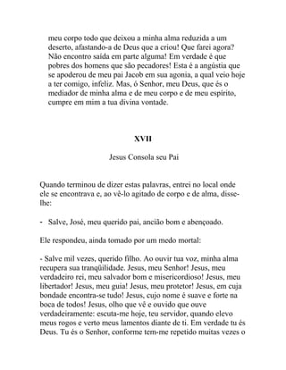 meu corpo todo que deixou a minha alma reduzida a um
deserto, afastando-a de Deus que a criou! Que farei agora?
Não encontro saída em parte alguma! Em verdade é que
pobres dos homens que são pecadores! Esta é a angústia que
se apoderou de meu pai Jacob em sua agonia, a qual veio hoje
a ter comigo, infeliz. Mas, ó Senhor, meu Deus, que és o
mediador de minha alma e de meu corpo e de meu espírito,
cumpre em mim a tua divina vontade.
XVII
Jesus Consola seu Pai
Quando terminou de dizer estas palavras, entrei no local onde
ele se encontrava e, ao vê-lo agitado de corpo e de alma, disse-
lhe:
- Salve, José, meu querido pai, ancião bom e abençoado.
Ele respondeu, ainda tomado por um medo mortal:
- Salve mil vezes, querido filho. Ao ouvir tua voz, minha alma
recupera sua tranqüilidade. Jesus, meu Senhor! Jesus, meu
verdadeiro rei, meu salvador bom e misericordioso! Jesus, meu
libertador! Jesus, meu guia! Jesus, meu protetor! Jesus, em cuja
bondade encontra-se tudo! Jesus, cujo nome é suave e forte na
boca de todos! Jesus, olho que vê e ouvido que ouve
verdadeiramente: escuta-me hoje, teu servidor, quando elevo
meus rogos e verto meus lamentos diante de ti. Em verdade tu és
Deus. Tu és o Senhor, conforme tem-me repetido muitas vezes o
 