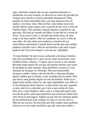 anjo, sobretudo naquele dia em que suspeitas humanas se
aninharam em meu coração, ao observar os sinais de gravidez da
Virgem sem mácula e eu havia decidido abandoná-la. Mas,
quando eu estava pensando nisto, um anjo apareceu-me em
sonhos e me disse: José, filho de Davi, não tenhas receio em
receber Maria como esposa, pois o que há de dar à luz é fruto do
Espírito Santo. Não guardes suspeita alguma a respeito de sua
gravidez. Ela trará ao mundo um filho e tu dar-lhe-ás o nome de
Jesus. Tu és Jesus Cristo, o salvador da minha alma, de meu
corpo e de meu espírito. Não me condenes, teu servo e obra de
tuas mãos. Eu não sabia nem conhecia o mistério de teu
maravilhoso nascimento e jamais havia ouvido que uma mulher
pudesse conceber sem a obra de um homem e que uma virgem
pudesse dar à luz sem romper o selo de sua virgindade.
Ó, meu Senhor! Se não tivesse conhecido a lei desse mistério,
não teria acreditado em ti, nem em teu santo nascimento, nem
rendido honras a Maria, a Virgem, que te trouxe a este mundo.
Recordo ainda aquele dia em que um menino morreu, por causa
da mordida de uma serpente. Seus familiares vieram a ti, com
intenção de entregar-te a Herodes. Mas tua misericórdia
alcançou a pobre vítima e devolveste-lhe a vida para dissipar
aquela calúnia que te faziam, como causador da sua morte. Pelo
que houve uma grande alegria na casa do defunto. Então eu te
peguei pela orelha e disse-te: não sejas imprudente, meu filho. E
tu me ameaçaste desta maneira: se não fosses meu pai, segundo
a carne, dar-te-ia a entender que é isso o que acabas de fazer.
Sim, pois, ó meu Senhor e Deus, esta é a razão pela qual vieste
em tom de juízo e pela qual permitiste que recaíssem sobre mim
estes terríveis presságios. Suplico-te que não me coloques diante
do teu tribunal para lutar comigo. Eis que eu sou teu servo e
filho de tua escrava. Se houveres por bem romper meus grilhões,
oferecer-te-ei um santo sacrifício, que não será outro senão a
 