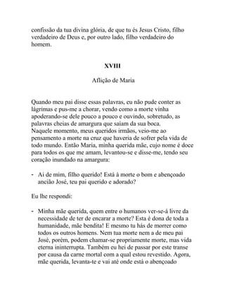 confissão da tua divina glória, de que tu és Jesus Cristo, filho
verdadeiro de Deus e, por outro lado, filho verdadeiro do
homem.
XVIII
Aflição de Maria
Quando meu pai disse essas palavras, eu não pude conter as
lágrimas e pus-me a chorar, vendo como a morte vinha
apoderando-se dele pouco a pouco e ouvindo, sobretudo, as
palavras cheias de amargura que saíam da sua boca.
Naquele momento, meus queridos irmãos, veio-me ao
pensamento a morte na cruz que haveria de sofrer pela vida de
todo mundo. Então Maria, minha querida mãe, cujo nome é doce
para todos os que me amam, levantou-se e disse-me, tendo seu
coração inundado na amargura:
- Ai de mim, filho querido! Está à morte o bom e abençoado
ancião José, teu pai querido e adorado?
Eu lhe respondi:
- Minha mãe querida, quem entre o humanos ver-se-á livre da
necessidade de ter de encarar a morte? Esta é dona de toda a
humanidade, mãe bendita! E mesmo tu hás de morrer como
todos os outros homens. Nem tua morte nem a de meu pai
José, porém, podem chamar-se propriamente morte, mas vida
eterna ininterrupta. Também eu hei de passar por este transe
por causa da carne mortal com a qual estou revestido. Agora,
mãe querida, levanta-te e vai até onde está o abençoado
 