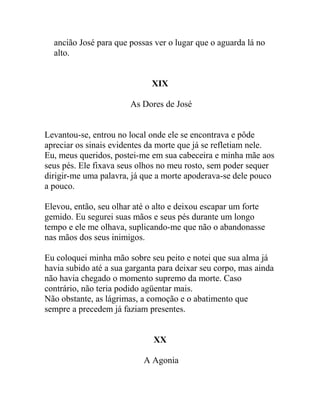 ancião José para que possas ver o lugar que o aguarda lá no
alto.
XIX
As Dores de José
Levantou-se, entrou no local onde ele se encontrava e pôde
apreciar os sinais evidentes da morte que já se refletiam nele.
Eu, meus queridos, postei-me em sua cabeceira e minha mãe aos
seus pés. Ele fixava seus olhos no meu rosto, sem poder sequer
dirigir-me uma palavra, já que a morte apoderava-se dele pouco
a pouco.
Elevou, então, seu olhar até o alto e deixou escapar um forte
gemido. Eu segurei suas mãos e seus pés durante um longo
tempo e ele me olhava, suplicando-me que não o abandonasse
nas mãos dos seus inimigos.
Eu coloquei minha mão sobre seu peito e notei que sua alma já
havia subido até a sua garganta para deixar seu corpo, mas ainda
não havia chegado o momento supremo da morte. Caso
contrário, não teria podido agüentar mais.
Não obstante, as lágrimas, a comoção e o abatimento que
sempre a precedem já faziam presentes.
XX
A Agonia
 