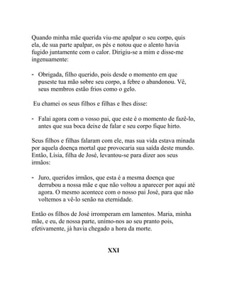 Quando minha mãe querida viu-me apalpar o seu corpo, quis
ela, de sua parte apalpar, os pés e notou que o alento havia
fugido juntamente com o calor. Dirigiu-se a mim e disse-me
ingenuamente:
- Obrigada, filho querido, pois desde o momento em que
puseste tua mão sobre seu corpo, a febre o abandonou. Vê,
seus membros estão frios como o gelo.
Eu chamei os seus filhos e filhas e lhes disse:
- Falai agora com o vosso pai, que este é o momento de fazê-lo,
antes que sua boca deixe de falar e seu corpo fique hirto.
Seus filhos e filhas falaram com ele, mas sua vida estava minada
por aquela doença mortal que provocaria sua saída deste mundo.
Então, Lísia, filha de José, levantou-se para dizer aos seus
irmãos:
- Juro, queridos irmãos, que esta é a mesma doença que
derrubou a nossa mãe e que não voltou a aparecer por aqui até
agora. O mesmo acontece com o nosso pai José, para que não
voltemos a vê-lo senão na eternidade.
Então os filhos de José irromperam em lamentos. Maria, minha
mãe, e eu, de nossa parte, unimo-nos ao seu pranto pois,
efetivamente, já havia chegado a hora da morte.
XXI
 