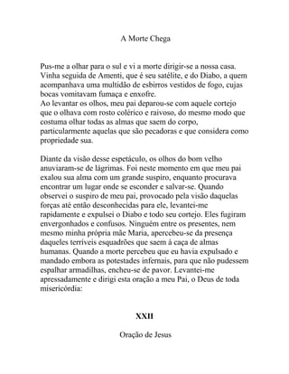 A Morte Chega
Pus-me a olhar para o sul e vi a morte dirigir-se a nossa casa.
Vinha seguida de Amenti, que é seu satélite, e do Diabo, a quem
acompanhava uma multidão de esbirros vestidos de fogo, cujas
bocas vomitavam fumaça e enxofre.
Ao levantar os olhos, meu pai deparou-se com aquele cortejo
que o olhava com rosto colérico e raivoso, do mesmo modo que
costuma olhar todas as almas que saem do corpo,
particularmente aquelas que são pecadoras e que considera como
propriedade sua.
Diante da visão desse espetáculo, os olhos do bom velho
anuviaram-se de lágrimas. Foi neste momento em que meu pai
exalou sua alma com um grande suspiro, enquanto procurava
encontrar um lugar onde se esconder e salvar-se. Quando
observei o suspiro de meu pai, provocado pela visão daquelas
forças até então desconhecidas para ele, levantei-me
rapidamente e expulsei o Diabo e todo seu cortejo. Eles fugiram
envergonhados e confusos. Ninguém entre os presentes, nem
mesmo minha própria mãe Maria, apercebeu-se da presença
daqueles terríveis esquadrões que saem à caça de almas
humanas. Quando a morte percebeu que eu havia expulsado e
mandado embora as potestades infernais, para que não pudessem
espalhar armadilhas, encheu-se de pavor. Levantei-me
apressadamente e dirigi esta oração a meu Pai, o Deus de toda
misericórdia:
XXII
Oração de Jesus
 