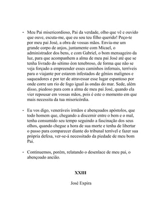 - Meu Pai misericordioso, Pai da verdade, olho que vê e ouvido
que ouve, escuta-me, que eu sou teu filho querido! Peço-te
por meu pai José, a obra de vossas mãos. Envia-me um
grande corpo de anjos, juntamente com Micael, o
administrador dos bens, e com Gabriel, o bom mensageiro da
luz, para que acompanhem a alma de meu pai José até que se
tenha livrado do sétimo éon tenebroso, de forma que não se
veja forçado a empreender esses caminhos infernais, terríveis
para o viajante por estarem infestados de gênios malignos e
saqueadores e por ter de atravessar esse lugar espantoso por
onde corre um rio de fogo igual às ondas do mar. Sede, além
disso, piedoso para com a alma de meu pai José, quando ela
vier repousar em vossas mãos, pois é este o momento em que
mais necessita da tua misericórdia.
- Eu vos digo, veneráveis irmãos e abençoados apóstolos, que
todo homem que, chegando a discernir entre o bem e o mal,
tenha consumido seu tempo seguindo a fascinação dos seus
olhos, quando chegue a hora de sua morte e tenha de libertar
o passo para comparecer diante do tribunal terrível e fazer sua
própria defesa, ver-se-á necessitado da piedade de meu bom
Pai.
- Continuemos, porém, relatando o desenlace de meu pai, o
abençoado ancião.
XXIII
José Expira
 