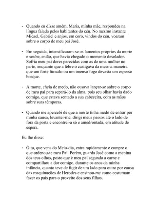 - Quando eu disse amém, Maria, minha mãe, respondeu na
língua falada pelos habitantes do céu. No mesmo instante
Micael, Gabriel e anjos, em coro, vindos do céu, voaram
sobre o corpo de meu pai José.
- Em seguida, intensificaram-se os lamentos próprios da morte
e soube, então, que havia chegado o momento desolador.
Sofria meu pai dores parecidas com as de uma mulher no
parto, enquanto que a febre o castigava da mesma maneira
que um forte furacão ou um imenso fogo devasta um espesso
bosque.
- A morte, cheia de medo, não ousava lançar-se sobre o corpo
de meu pai para separá-lo da alma, pois seu olhar havia dado
comigo, que estava sentado a sua cabeceira, com as mãos
sobre suas têmporas.
- Quando me apercebi de que a morte tinha medo de entrar por
minha causa, levantei-me, dirigi meus passos até o lado de
fora da porta e encontrei-a só e amedrontada, em atitude de
espera.
Eu lhe disse:
- Ó tu, que vens do Meio-dia, entra rapidamente e cumpre o
que ordenou-te meu Pai. Porém, guarda José como a menina
dos teus olhos, posto que é meu pai segundo a carne e
compartilhou a dor comigo, durante os anos da minha
infância, quanto teve de fugir de um lado para outro por causa
das maquinações de Herodes e ensinou-me como costumam
fazer os pais para o proveito dos seus filhos.
 