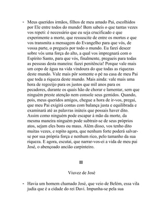 - Meus queridos irmãos, filhos de meu amado Pai, escolhidos
por Ele entre todos do mundo! Bem sabeis o que tantas vezes
vos repeti: é necessário que eu seja crucificado e que
experimente a morte, que ressuscite de entre os mortos e que
vos transmita a mensagem do Evangelho para que vós, de
vossa parte, o pregueis por todo o mundo. Eu farei descer
sobre vós uma força do alto, a qual vos impregnará com o
Espírito Santo, para que vós, finalmente, pregueis para todas
as pessoas desta maneira: fazei penitência! Porque vale mais
um copo de água na vida vindoura do que todas as riquezas
deste mundo. Vale mais pôr somente o pé na casa de meu Pai
que toda a riqueza deste mundo. Mais ainda: vale mais uma
hora de regozijo para os justos que mil anos para os
pecadores, durante os quais hão de chorar e lamentar, sem que
ninguém preste atenção nem console seus gemidos. Quando,
pois, meus queridos amigos, chegue a hora de ir-vos, pregai,
que meu Pai exigirá contas com balança justa e equilibrada e
examinará até as palavras inúteis que possais haver dito.
Assim como ninguém pode escapar à mão da morte, da
mesma maneira ninguém pode subtrair-se de seus próprios
atos, sejam eles bons ou maus. Além disso, vos tenho dito
muitas vezes, e repito agora, que nenhum forte poderá salvar-
se por sua própria força e nenhum rico, pelo tamanho da sua
riqueza. E agora, escutai, que narrar-vos-ei a vida de meu pai
José, o abençoado ancião carpinteiro.
II
Viuvez de José
- Havia um homem chamado José, que veio de Belém, essa vila
judia que é a cidade do rei Davi. Impunha-se pela sua
 