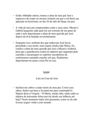 - Então Abbadão entrou, tomou a alma de meu pai José e
separou-a do corpo no mesmo instante em que o sol fazia sua
aparição no horizonte, no dia 26 do mês de Epep, em paz.
- A vida de meu pai compreendeu cento e onze anos. Micael e
Gabriel pegaram cada qual em um extremo de um pano de
seda e nele depositaram a alma de meu querido pai José
depois de tê-la beijado reverentemente.
- Enquanto isso, nenhum dos que rodeavam José havia
percebido a sua morte, nem sequer minha mãe Maria. Eu
confiei a alma do meu querido pai José a Micael e Gabriel,
para que a guardassem contra os raptores que saqueiam pelo
caminho e encarreguei os espíritos incorpóreos de
continuarem cantando canções até que, finalmente,
depositaram-no junto a meu Pai no céu.
XXIV
Luto na Casa de José
- Inclinei-me sobre o corpo inerte de meu pai. Cerrei seus
olhos, fechei sua boca e levantei-me para contemplá-lo.
Depois disse à Virgem: - Ó Maria, minha mãe, onde estão os
objetos de artesanato feitos por ele desde sua infância até
hoje? Neste momento todos eles passaram, como se ele não
tivesse sequer vindo a este mundo.
 