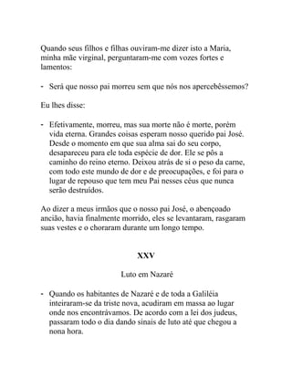 Quando seus filhos e filhas ouviram-me dizer isto a Maria,
minha mãe virginal, perguntaram-me com vozes fortes e
lamentos:
- Será que nosso pai morreu sem que nós nos apercebêssemos?
Eu lhes disse:
- Efetivamente, morreu, mas sua morte não é morte, porém
vida eterna. Grandes coisas esperam nosso querido pai José.
Desde o momento em que sua alma sai do seu corpo,
desapareceu para ele toda espécie de dor. Ele se pôs a
caminho do reino eterno. Deixou atrás de si o peso da carne,
com todo este mundo de dor e de preocupações, e foi para o
lugar de repouso que tem meu Pai nesses céus que nunca
serão destruídos.
Ao dizer a meus irmãos que o nosso pai José, o abençoado
ancião, havia finalmente morrido, eles se levantaram, rasgaram
suas vestes e o choraram durante um longo tempo.
XXV
Luto em Nazaré
- Quando os habitantes de Nazaré e de toda a Galiléia
inteiraram-se da triste nova, acudiram em massa ao lugar
onde nos encontrávamos. De acordo com a lei dos judeus,
passaram todo o dia dando sinais de luto até que chegou a
nona hora.
 