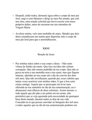 - Despedi, então todos, derramei água sobre o corpo de meu pai
José, ungi-o com bálsamo e dirigi ao meu Pai amado, que está
nos céus, uma oração celestial que havia escrito com meus
próprios dedos, antes de encarnar-me nas entranhas da
Virgem Maria.
- Ao dizer amém, veio uma multidão de anjos. Mandei que dois
deles estendessem um manto para depositar nele o corpo de
meu pai José para que o amortalhassem.
XXVI
Benção de Jesus
- Pus minhas mãos sobre o seu corpo e disse: - Não serás
vítima da fetidez da morte. Que teus ouvidos não sofram
corrupção. Que não emane podridão de teu corpo. Que não se
perca na terra a tua mortalha nem a tua carne, mas que fiquem
intactas, aderidas ao teu corpo até o dia do convite dos dois
mil anos. Que não envelheçam, querido pai, esses cabelos que
tantas vezes acariciei com minhas mãos. E que a boa sorte
esteja contigo. Aquele que se preocupar em levar uma
oferenda ao teu santuário no dia de tua comemoração, eu o
abençoarei com afluxos de dons celestiais. Assim mesmo, a
todo aquele que der pão a um pobre em teu nome, não
permitirei que se veja agoniado pela necessidade de quaisquer
bens deste mundo, durante todos os dias de sua vida.
Conceder-te-ei que possas convidar ao banquete dos mil anos
a todos aqueles que no dia de tua comemoração ponham um
 